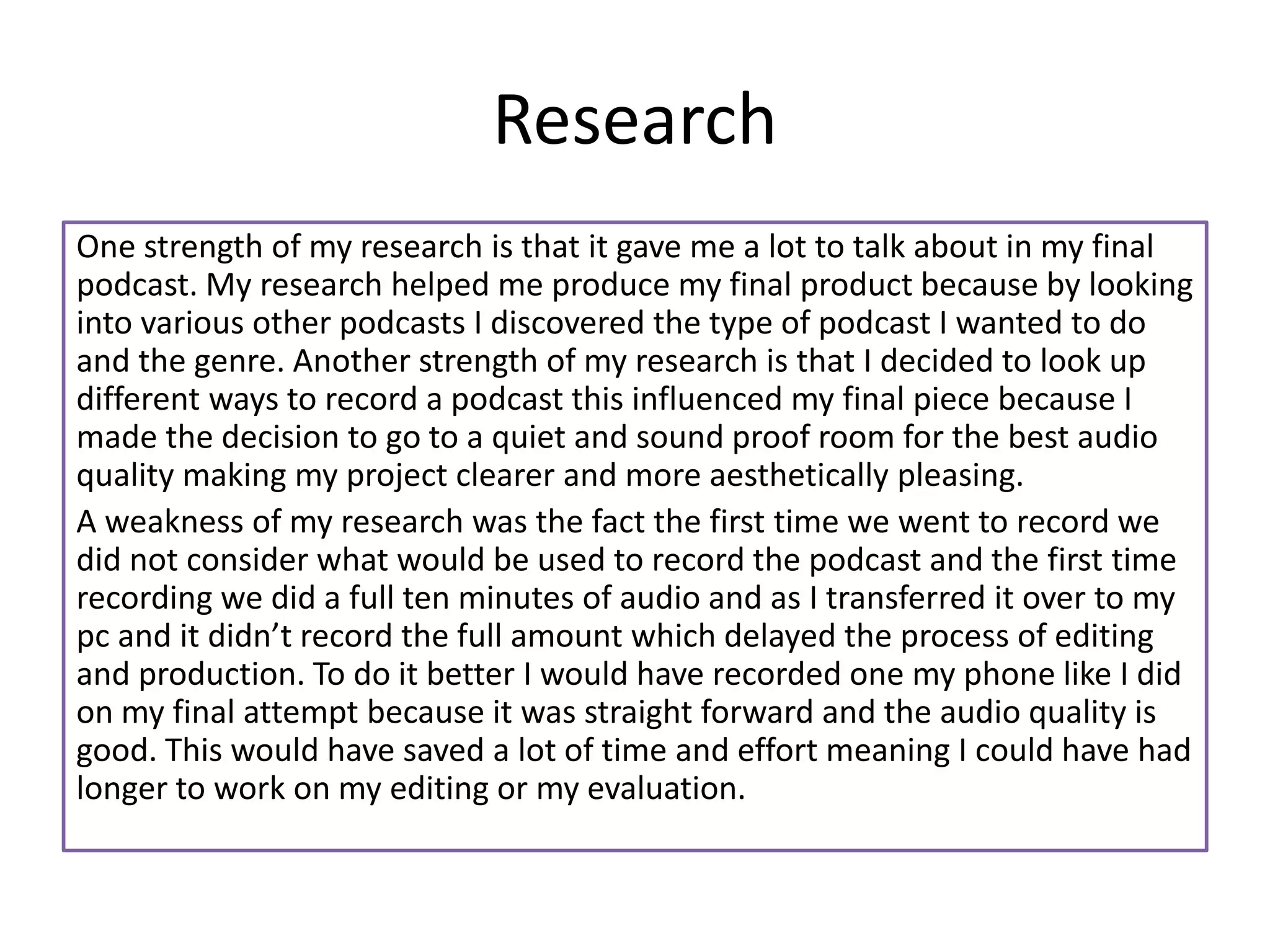 Research
One strength of my research is that it gave me a lot to talk about in my final
podcast. My research helped me produce my final product because by looking
into various other podcasts I discovered the type of podcast I wanted to do
and the genre. Another strength of my research is that I decided to look up
different ways to record a podcast this influenced my final piece because I
made the decision to go to a quiet and sound proof room for the best audio
quality making my project clearer and more aesthetically pleasing.
A weakness of my research was the fact the first time we went to record we
did not consider what would be used to record the podcast and the first time
recording we did a full ten minutes of audio and as I transferred it over to my
pc and it didn’t record the full amount which delayed the process of editing
and production. To do it better I would have recorded one my phone like I did
on my final attempt because it was straight forward and the audio quality is
good. This would have saved a lot of time and effort meaning I could have had
longer to work on my editing or my evaluation.
 