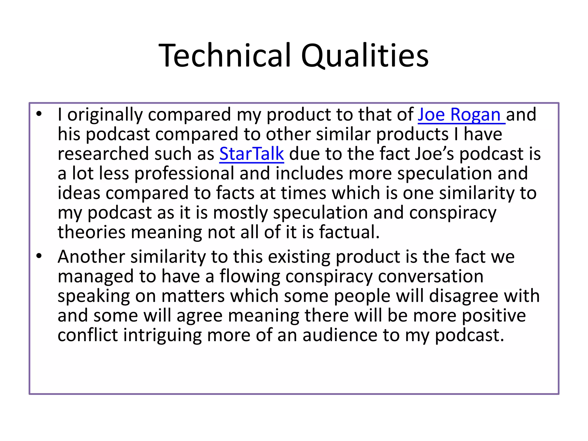Technical Qualities
• I originally compared my product to that of Joe Rogan and
his podcast compared to other similar products I have
researched such as StarTalk due to the fact Joe’s podcast is
a lot less professional and includes more speculation and
ideas compared to facts at times which is one similarity to
my podcast as it is mostly speculation and conspiracy
theories meaning not all of it is factual.
• Another similarity to this existing product is the fact we
managed to have a flowing conspiracy conversation
speaking on matters which some people will disagree with
and some will agree meaning there will be more positive
conflict intriguing more of an audience to my podcast.
 