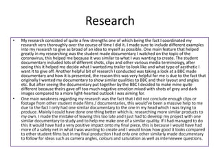 Research
• My research consisted of quite a few strengths one of which being the fact I coordinated my
research very thoroughly over the course of time I did it. I made sure to include different examples
into my research to give as broad of an idea to myself as possible. One main feature that helped
greatly in my researching was the student made documentary I watched on the topic of the
coronavirus, this helped me because it was similar to what I was wanting to create. The student
documentary included lots of different shots, clips and other various media terminology, after
seeing this it helped me decide what I wanted my trailer to look like and what type of aesthetic I
want it to give off. Another helpful bit of research I conducted was taking a look at a BBC made
documentary and how it is presented, the reason this was very helpful for me is due to the fact that
originally I wanted my documentary to show similar qualities to BBC and their layout and angles
etc. But after seeing the documentary put together by the BBC I decided to make mine quite
different because theirs gave off too much negative emotion mixed with shots of grey and dark
images compared to a more light-hearted outlook I was aiming for.
• One main weakness regarding my research was the fact that I did not conclude enough clips or
footage from other student made films / documentaries, this would’ve been a massive help to me
due to the fact I only had one similar documentary to the one in my head which I was trying to
produce. Mainly I could have done one thing better which is; researching more similar products to
my own. I made the mistake of leaving this too late and I just had to develop my project with one
similar documentary to study and to help me make one of a similar quality. If I had managed to do
this it would have had a very positive impact onto my final piece, this is because I would have had
more of a safety net in what I was wanting to create and I would know how good it looks compared
to other student films but in my final production I had only one other similarly made documentary
to follow for ideas such as camera angles, colours and saturation as well as interviewee questions.
 