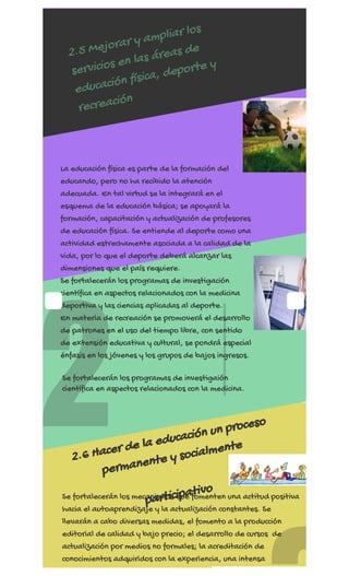 REGÍSTRATE AHORA
2
1
2.5 Mejorar y ampliar los
servicios en las áreas de
educación física, deporte y
recreación
La educación física es parte de la formación del
educando, pero no ha recibido la atención
adecuada. En tal virtud se la integrará en el
esquema de la educación básica; se apoyará la
formación, capacitación y actualización de profesores
de educación física. Se entiende al deporte como una
actividad estrechamente asociada a la calidad de la
vida, por lo que el deporte deberá alcanzar las
dimensiones que el país requiere.
Se fortalecerán los programas de investigación
científica en aspectos relacionados con la medicina
deportiva y las ciencias aplicadas al deporte.
En materia de recreación se promoverá el desarrollo
de patrones en el uso del tiempo libre, con sentido
de extensión educativa y cultural, se pondrá especial
énfasis en los jóvenes y los grupos de bajos ingresos.
2.6 Hacer de la educación un proceso
permanente y socialmente
participativo
Se fortalecerán los programas de investigaión
científica en aspectos relacionados con la medicina.
Se fortalecerán los mecanismos que fomenten una actitud positiva
hacia el autoaprendizaje y la actualización constantes. Se
llevarán a cabo diversas medidas, el fomento a la producción
editorial de calidad y bajo precio; el desarrollo de cursos  de
actualización por medios no formales; la acreditación de
conocimientos adquiridos con la experiencia, una intensa
ó
 