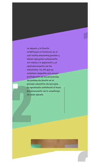 REGÍSTRATE AHORA
2
1
La escuela y la familia
constituyen un bimnomio en el
cual ambos elementos pueden y
deben apoyarse mutuamente
con vistas a la superación y el
aprovechamiento de los
educandos. De allí que se
considere deseable una mayor
participación de las sociedades
de padres de familia en el
proceso educativo de sus hijos.
Su aportación contribuirá al buen
funcionamiento de la enseñanza
en cada escuela.
 