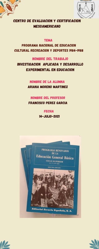 CENTRO DE EVALUACION Y CERTIFICACION
MESOAMERICANO
TEMA
PROGRAMA NACIONAL DE EDUCACION
CULTURAL RECREACION Y DEPORTES 1984-1988
NOMBRE DEL TRABAJO
INVESTIGACION APLICADA Y DESARROLLO
EXPERIMENTAL EN EDUCACION
NOMBRE DE LA ALUMNA
ARIANA MORENO MARTINEZ
NOMBRE DEL PROFESOR
FRANCISCO PEREZ GARCIA
FECHA
14-JULIO-2021
 