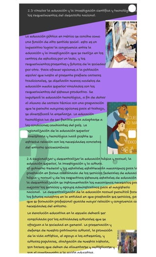 REGÍSTRATE AHORA
2
1
2.3 Vincular la educación y la investigación científica y tecnológica co
los requerimientos del desarrollo nacional.
La educación pública en México se concibe como
una función de alto sentido social. esto es un
imperativo lograr la congruencia entre la
educación y la investigación que se realiza en los
centros de estudios por un lado, y los
requerimientos presentes y futuros de la sociedad
por otro. Para ofrecer opciones a la población
escolar que hasta el presente prefiere carreras
tradicionales, se diseñarán nuevos modelos de
educación media superior vinculados con los
requerimientos del sistema productivo. Se
impulsará la educación tecnológica, a fin de dotar
al alumno de carrera técnica con una preparación
que le permita mayores opciones para el trabajo,
se diversificará la enseñanza. La educación
tecnológica ha de ser flexible para adaptarse a
las condiciones cambiantes del país. La
regionalización de la educación superior
universitaria y tecnológica hará posible su
estrecha relación con las necesidades concretas
del entorno socioeconómico
2.4 Regionalizar y descentralizar la educación básica y normal; la
educación superior, la investigación y la cultura.
El gobierno Federal y los estatales establecerán mecanismos para la
prestación en forma coordinada de los servicios federales de educació
básica y normal y de los respectivos sistemas estatales de educación
la descentralización se instrumentarán los mecanismos necesarios par
mejorar los servicios y apoyos adminstrativos para el magisterio
nacional.  La descentralización de la educación normal permitirá form
los futuros maestros en la entidad en que prestarán sus servicios, par
que su formación profesional guarde mayor relación y congruencia co
necesidades del entorno.
La Revolución educativa en la escuela deberá ser
consolidada por las actividades culturales que se
ofrezcan a la sociedad en general. La preservación y
defensa de nuestro patrimonio cultural, la promoción
de la vida artística, el apoyo a las artesanías, y
culturas populares, divulgación de nuestra historia,
son tareas que deben de alimentarse y multiplicarse y
son el complemento a la acción educativa.
 