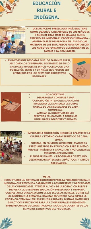EDUCACIÓN
RURAL E
INDÍGENA.
LA EDUCACIÓN PREESCOLAR INDÍGENA TIENE
COMO OBJETIVO A DESARROLLO DE LOS NIÑOS DE
5 AÑOS DE EDAD CABE DE SEÑALAR QUE EL
PREESCOLAR INDÍGENA EL PROCESO ENSEÑANZA -
APRENDIZAJE SE DESARROLLA EN LAS LENGUAS
MATERNAS DE LOS EDUCANDOS PARA FORTALECER
LOS ASPECTOS FORMATIVOS QUE RECIBEN DE LA
FAMILIA Y LA COMUNIDAD.
ES IMPORTANTE DESCATAR QUE LOS JARDINES RURAL,
ASÍ COMO LOS DE PRIMARIA, SE ESTABLECEN EN LO
CALIDADES RURALES DE DIFICIL ACCESO CON UNA
POBLACIÓN ENTRE 5 Y 29 NIÑAS QUE PUEDEN SER
ATENDIDOS POR LOR SERVICIOS EDUCATIVOS
REGULARES.
LOS OBJETIVOS
DESARROLLAR CON BASE A UNA
CONCEPCIÓN INTEGRALLA EDUCACIÓN
RURALPARA QUE ENTIENDA DE FORMA
CABALD DE LAS NECESIDADES DE CADA
COMINIDAD.
AMPLIAR LA COBERTURA DE LOS
SERVIVIOS EDUCATIVOS A TODAS LAS
LOCALIDADES INDIGENAS Y RURALES.
IMPULSAR LA EDUCACIÓN INDÍGENA APARTIR DE LA
CULTURA Y ETORNO CARACTERÍSTICO DE CADA
EDNIA.
FORMAR, EN NÚMERO SUFICIENTE, MAESTROS
ESPECIALIZADOS EN EDUCACIÓN PARA EL MEDIO
RURALES INDÍGENA Y CAPACITAR Y ACTUALIZAR AL
PERSONAL EN SERVICIO.
ELABORAR PLANES Y RROGRAMAS DE ESTUDIO,
DESARROLLAR MATERIALES DIDÁCTICOS Y LIBROS
ADECUADOS.
METAS.
ESTRUCTURAR UN SISTEMA DE EDUCACIÓN PARA LA POBLACIÓN RURAL E
INDÍGENA QUE RESPONDA CABALMENTE A LOS INTERESES Y NECESIDADES
DE LAS COMUNIDADES. ATENDER AL 100% DE LA POBLACIÓN RURAL E
INDÍGENA QUE DEMANDE EDUCACIÓN PREESCOLAR Y PRIMARIA.
COMPLETAR LA ORGANIZACIÓN DE LAS ESCUELAS RURALES, DONDE ASÍ
LO JUSTIFIQUE LA DEMANDA. REALIZAR ESFUERZOS PARA ELEVAR LA
EFICIENCIA TERMINAL EN LAS ESCUELAS RURALES. DISEÑAR MATERIALES
DIDÁCTICOS ESPECÍFICOS PARA LAS ZONAS RURALES E INDÍGENAS.
BRINDAR CURSOS DE CAPACITACIÓN A TODOS LOS DOCENTES DE LOS
SERVICIOS EDUCATIVOS DEL PROGRAMA.
 