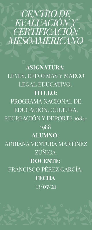 CENTRO DE
EVALUACIÓN Y
CERTIFICACIÓN
MESOAMERICANO
Eulala Scents Inc. presents
ASIGNATURA:
LEYES, REFORMAS Y MARCO
LEGAL EDUCATIVO.
TITULO:
PROGRAMA NACIONAL DE
EDUCACIÓN, CULTURA,
RECREACIÓN Y DEPORTE 1984-
1988
ALUMNO:
ADRIANA VENTURA MARTÍNEZ
ZÚÑIGA
DOCENTE:
FRANCISCO PÉREZ GARCÍA.
FECHA
13/07/21
DESIGNED BY ADELINE PALMERSTON
 