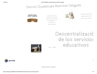 15/7/2021 LISTA PIZARRA por dennisramurez1234 en Genially
https://view.genial.ly/60f03912212e930d05714257/interactive-content-lista-pizarra 1/5
REGÍSTRATE AHORA
Dennis Guadalupe Ramírez Delgado 
Descentralizació
de los servicios
educativos 
coopoeracon y
corresponsabilid 
entre gobiernos
estatales y
municipales 
1984_1988
descentralizar la
administración
de  la educación 
feha d
15/0
 