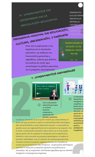 REGÍSTRATE AHORA
2
1
IV. LINEAMIENTOS DE
ESTRATEGIA DE LA
REVOLUCIÓN EDUCATIVA
PRESENTA:
DULCE FRANC
ESCAMILLA
ESTRELLA
CENTRO DE
EVALUACIÓN
CERTIFICACIÓ
MESOAMERIC
PROGRAMA NAIONAL DE EDUCACIÓN,
CULTURA, RECREACIÓN, Y DEPORTE
Para dar cumplimiento a los
objetivos de la Revolución
Educativa. se conforma de
lineamientos generales y
específicos, mismos que señalan
los rumbos de acción que
caracterizan la política educativa
de la presente administración
1. LINEAMIENTOS GENERALES
Con la Revolución
Educativase busca
un avance
racional,
ordenado y
sostenido del
proceso educativo
La Revolució
Educativa se
realizará co
maestros. se
parte de la
convicción de
elevado valo
social de la
docencia. Un
los propósito
centrales es
revaloración
social y
profesional d
magisterio.
El sistema educativo en su conjunto tendrá que desarrollarse en
forma tal que se tienda a lograr la autodeterminaión tecnológica,
sólo así será factible un sano desarrollo nacional. La educación se
percibe como una responsabilidad de la sociedad en su conjunto. Por
lo tanto, la Revolución Educativa debe contar con el más amplio
apoyo social a fin de asegurar la realización de los objetivos se
llevarán a cabo una serie de proyetos estratégicos. Se define al
proyecto estratégico como el conjunto de acciones que permiten
atender en forma inmediata aspectos cruciales de la puesta en
marcha de las acciones de este Programa. Los proyectos estratégicos
permiten la detección y resolución oportuna de problemas no
atendidos. Así, se emprenden actividades específicas que se deberán
incorporar a los programas regulares.
 