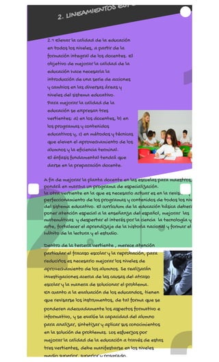 REGÍSTRATE AHORA
2
1
2. LINEAMIENTOS ESPE
2.1 Elevar la calidad de la educación
en todos los niveles, a partir de la
formación integral de los docentes. El
objetivo de mejorar la calidad de la
educación hace necesaria la
introducción de una serie de acciones
y cambios en las diversas áreas y
niveles del sistema educativo.
Para mejorar la calidad de la
educación se expresan tres
vertientes: a) en los docentes, b) en
los programas y contenidos
educativos y, c) en métodos y técnicas
que eleven el aprovechamiento de los
alumnos y la eficiencia terminal.
El énfasis fundamental tendrá que
darse en la preparación docente.
A fin de mejorar la planta docente en las escuelas para maestros,
pondrá en marcha un programa de especialización.
la otra vertiente en la que es necesario actuar es en la revisión y
perfeccionamiento de los programas y contenidos de todos los niv
del sistema educativo. El currículum de la educación básica deberá
poner atención especial a la enseñanza del español, mejorar  las
matemáticas  y despertar el interés por la ciencia  la tecnología y
arte, fortalecer el aprendizaje de la historia nacional y formar el
hábito de la lectura y el estudio.
Dentro de la tercera vertiente , merece atención
particular el fracaso escolar y la reprobación, para
reducirlos es necesario mejorar los niveles de
aprovechamiento de los alumnos. Se realizarán
investigaciones acerca de las causas del atraso
escolar y la manera de solucionar el problema.
En cuanto a la evaluación de los educandos, tienen
que revisarse los instrumentos, de tal forma que se
ponderen adecuadamente los aspectos formativo e
informativo, y se evalúe la capacidad del alumno
para analizar, sintetizar y aplicar sus conocimientos
en la solución de problemas. Los esfuerzos por
mejorar la calidad de la educación a través de estas
tres vertientes, debe manifestarse en los niveles
medio superior, superior y posgrado.
 