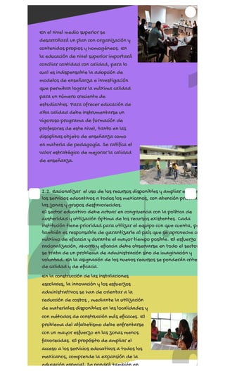 REGÍSTRATE AHORA
2
1
En el nivel medio superior se
desarrollará un plan con organización y
contenidos propios y homogéneos. En
la educación de nivel superior importará
conciliar cantidad con calidad, para lo
cual es indispensable la adopción de
modelos de enseñanza e investigación
que permitan lograr la máxima calidad
para un número creciente de
estudiantes. Para ofrecer educación de
alta calidad debe instrumentarse un
vigoroso programa de formación de
profesores de este nivel, tanto en las
disciplinas objeto de enseñanza como
en materia de pedagogía. Se ratifica el
valor estratégico de mejorar la calidad
de enseñanza.
2.2. Racionalizar  el uso de los recursos disponibles y ampliar el acce
los servicios educativos a todos los mexicanos, con atención priorita
las zonas y grupos desfavorecidos.
El sector educativo debe actuar en congruencia con la política de
austeridad y utilización óptima de los recursos existentes. Cada
institución tiene prioridad para utilizar el equipo con que cuenta, pe
también es responsable de garantizarle al país que se aproveche co
máximo de eficacia y durante el mayor tiempo posible. El esfuerzo
racionalización, ahorro y eficacia debe observarse en todo el sector
se trata de un problema de administración sino de imaginación y
voluntad. En la asignación de los nuevos recursos se ponderán criter
de calidad y de eficacia.
En la construcción de las instalaciones
escolares, la innovación y los esfuerzos
administrativos se han de orientar a la
reducción de costos , mediante la utilización
de materiales disponibles en las localidades y
con métodos de construcción más eficaces. El
problema del alfabetismo debe enfrentarse
con un mayor esfuerzo en las zonas menos
favorecidas. El propósito de ampliar el
acceso a los servicios educativos a todos los
mexicanos, comprende la expansión de la
educación especial. Se pondrá también en
 