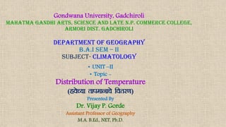 Gondwana University, Gadchiroli
Mahatma Gandhi Arts, Science And Late N.P. Commerce College,
Armori Dist. Gadchiroli
department of geography
b.a.i sem – ii
SUBJECT- climatology
• UNIT –II
• Topic -
Distribution of Temperature
(gosP;k rkiekukps forj.k)
Presented By
Dr. Vijay P. Gorde
Assistant Professor of Geography
M.A. B.Ed., NET, Ph.D.
 