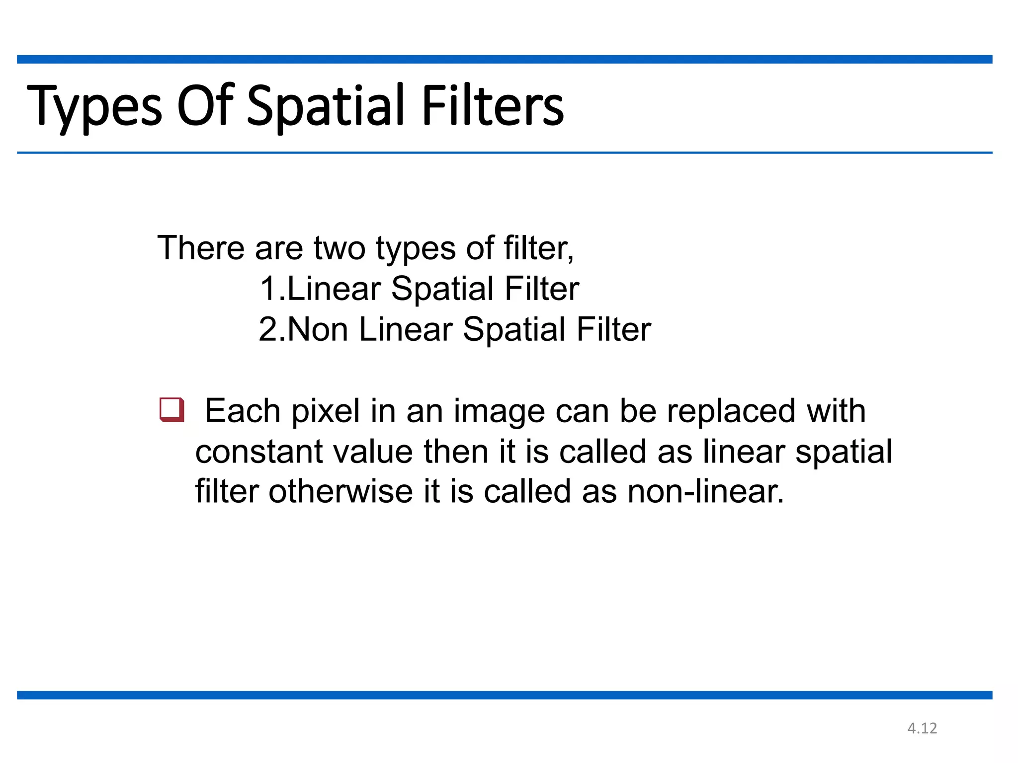 4.12 Types Of Spatial Filters There are two types of filter, 1.Linear Spatial Filter 2.Non Linear Spatial Filter  Each pixel in an image can be replaced with constant value then it is called as linear spatial filter otherwise it is called as non-linear. 