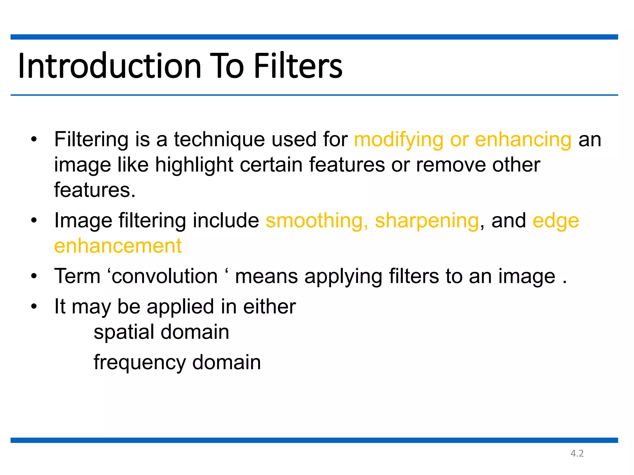 4.2 Introduction To Filters • Filtering is a technique used for modifying or enhancing an image like highlight certain features or remove other features. • Image filtering include smoothing, sharpening, and edge enhancement • Term ‘convolution ‘ means applying filters to an image . • It may be applied in either spatial domain frequency domain 