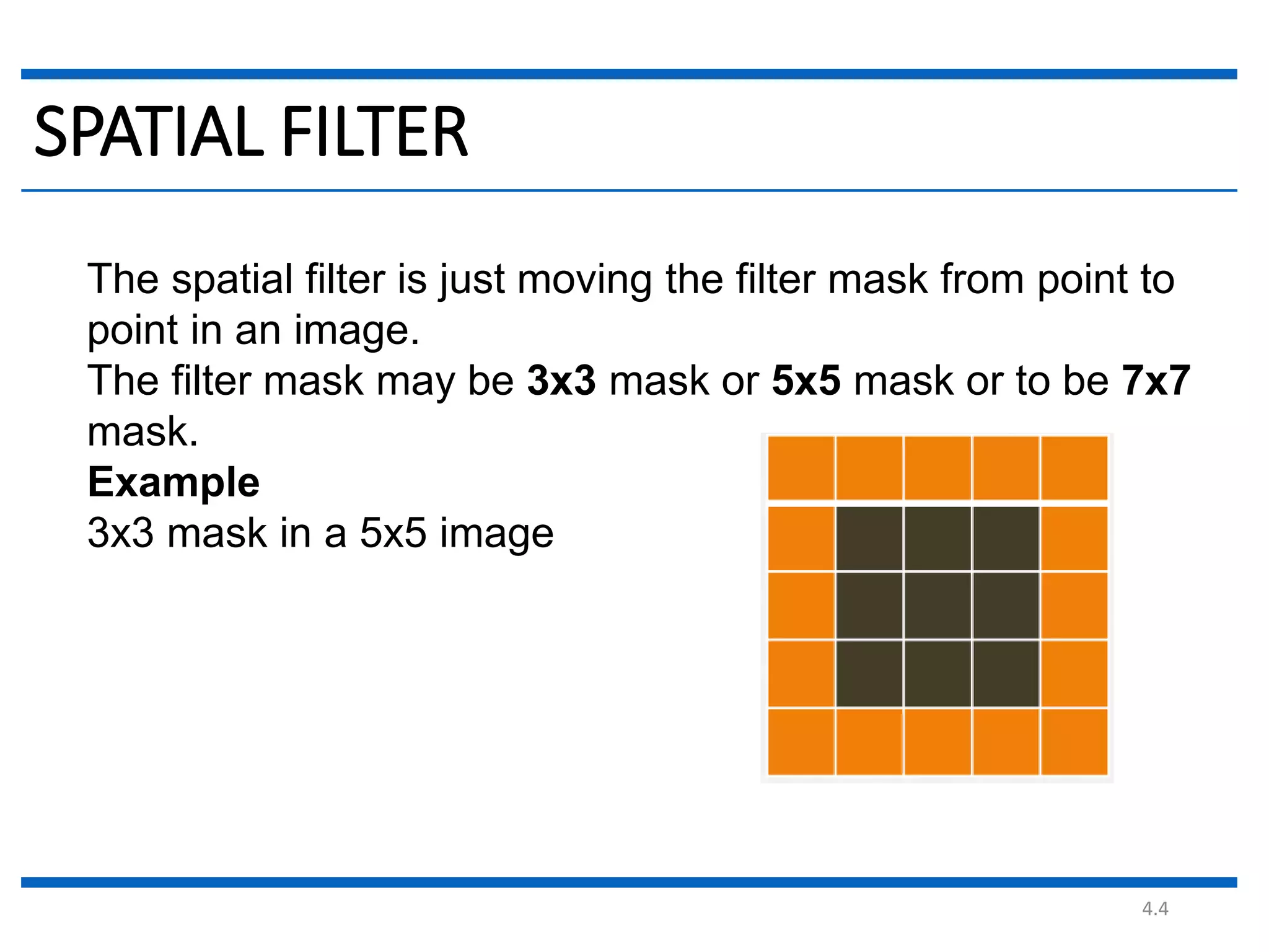 4.4 SPATIAL FILTER The spatial filter is just moving the filter mask from point to point in an image. The filter mask may be 3x3 mask or 5x5 mask or to be 7x7 mask. Example 3x3 mask in a 5x5 image 