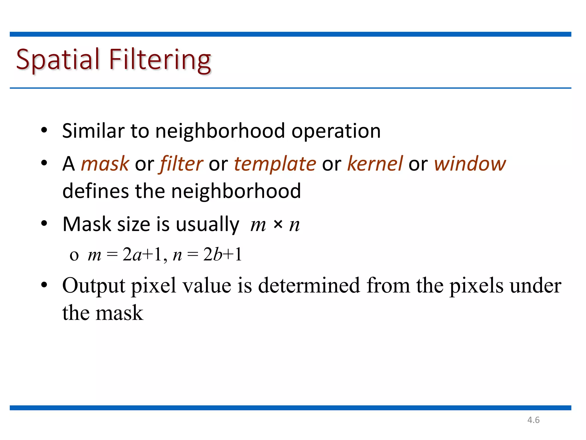4.6 Spatial Filtering • Similar to neighborhood operation • A mask or filter or template or kernel or window defines the neighborhood • Mask size is usually m × n o m = 2a+1, n = 2b+1 • Output pixel value is determined from the pixels under the mask 