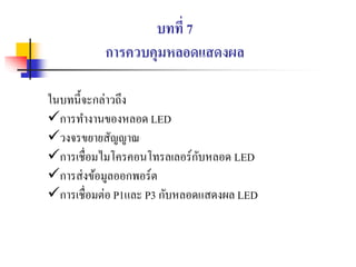 บทที่ 7
การควบคุมหลอดแสดงผล
ในบทนี้จะกล่าวถึง
การทางานของหลอด LED
วงจรขยายสัญญาณ
การเชื่อมไมโครคอนโทรลเลอร์กับหลอด LED
การส่งข้อมูลออกพอร์ต
การเชื่อมต่อ P1และ P3 กับหลอดแสดงผล LED
 