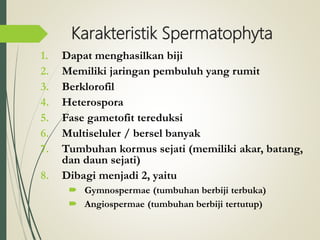 1. Dapat menghasilkan biji
2. Memiliki jaringan pembuluh yang rumit
3. Berklorofil
4. Heterospora
5. Fase gametofit tereduksi
6. Multiseluler / bersel banyak
7. Tumbuhan kormus sejati (memiliki akar, batang,
dan daun sejati)
8. Dibagi menjadi 2, yaitu
 Gymnospermae (tumbuhan berbiji terbuka)
 Angiospermae (tumbuhan berbiji tertutup)
Karakteristik Spermatophyta
 