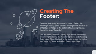 Creating The
Footer:
Create a new group and name it “footer“. Select the
Rectangle Tool (U) and create a rectangle with the size of
of 1200px by 100px at the bottom of our design layout.
Name this layer “footer bg“.
Use the same Gradient Overlay style as the “header bg”
layer by right-clicking the “header bg” layer and choosing
Copy Layer Style. Go back to the footer group, right-click
the “footer bg” layer and select Paste Layer Style.
 