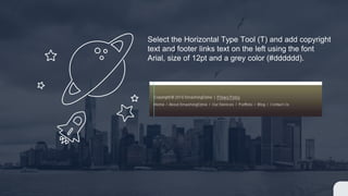 Select the Horizontal Type Tool (T) and add copyright
text and footer links text on the left using the font
Arial, size of 12pt and a grey color (#dddddd).
 