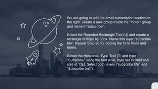 We are going to add the email subscription section on
the right. Create a new group inside the “footer” group
and name it “subscribe“.
Select the Rounded Rectangle Tool (U) and create a
rectangle of 85px by 35px. Name this layer “subscribe
btn“. Repeat Step 26 for adding the form fields and
labels.
Select the Horizontal Type Tool (T) and type
“Subscribe” using the font Arial, style set to Bold and
size at 13pt. Select both layers (“subscribe btn” and
“Subscribe text”).
 