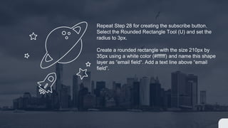 Repeat Step 28 for creating the subscribe button.
Select the Rounded Rectangle Tool (U) and set the
radius to 3px.
Create a rounded rectangle with the size 210px by
35px using a white color (#ffffff) and name this shape
layer as “email field“. Add a text line above “email
field”.
 