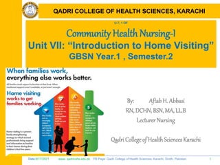 Date:9/17/2021 www. qadricohs.edu.pk FB Page: Qadri College of Health Sciences, Karachi, Sindh, Pakistan. 1
QADRI COLLEGE OF HEALTH SCIENCES, KARACHI
U-7, 1 OF
Community Health Nursing-I
Unit VII: “Introduction to Home Visiting”
GBSN Year.1 , Semester.2
By: Aftab H. Abbasi
RN, DCHN, BSN, MA, LL.B
Lecturer Nursing
Qadri College of HealthSciences Karachi
QADRI COLLEGE OF HEALTH SCIENCES, KARACHI
 