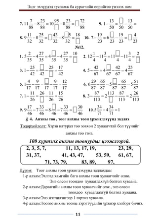Эцэг эхчүүдэд тусламж ба сурагчийн өөрийгөө үнэлэх ном
11
7.
7 23 95 23 72
11 8 10 8
88 88 88 88
    9.
13 13
1
50 50 50
   
8.
11 25 43 5 18
9 8 8
32 32 32 32
    10.
19 19 4
7 6
23 23 23 23
   
№12.
1.
2 27 27 10
5 4 4 4
35 35 35 35
    2.
1 3 3 2
12 11 11 11
4 4 4 4
   
3.
25 25 17
1
42 42 42
    4.
42 42 25
5 4 4
67 67 67 67
   
5.
4 9 9 12
1
17 17 17 17 17
    6.
29 65 65 51
6 5 5
87 87 87 87 87
   
7.
11 26 11 15
1
26 26 26
    8.
87 113 87 26
3 2 2
113 113 113
   
9.
17 33 33 30
9 7 8 7
46 46 46 46 46
    10.
34 34
5 4 1
71 71
 
§ 4. Анхны тоо , тоог анхны тоон үржигдэхүүнд задлах
Тодорхойлолт: Хэрэв натурал тоо зөвхөн 2 хуваагчтай бол түүнийг
анхны тоо гэнэ.
100 хүртэлх анхны тоонуудыг цээжлээрэй.
2, 3, 5, 7, 11, 13, 17, 19, 23, 29,
31, 37, 41, 43, 47, 53, 59, 61, 67,
71, 73, 79, 83, 89, 97,
Дүрэм: Тоог анхны тоон үржигдэхүүнд задлахдаа:
1-р алхам:Эхлээд хамгийн бага анхны тоон хуваагчийг олно.
Энэ олсон тоондоо хуваагдахгүй болтол хуваана.
2-р алхам:Дараагийн анхны тоон хуваагчийг олж , энэ олсон
тоондоо хуваагдахгүй болтол хуваана.
3-р алхам:Энэ мэтчилэнгээр 1 гартал хуваана.
4-р алхам:Тоогоо анхны тооны зэрэгтүүдийн үржвэр хэлбэрт бичнэ.
 