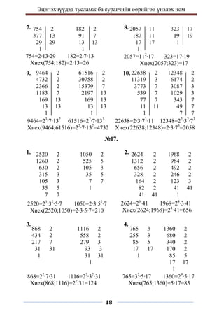 Эцэг эхчүүдэд тусламж ба сурагчийн өөрийгөө үнэлэх ном
18
7. 8.
9. 10.
№17.
1. 2.
3. 4.
754 2
377 13
29 29
1
182 2
91 7
13 13
1
2057 11
187 11
17 17
1
323 17
19 19
1
754=2∙13∙29 182=2∙7∙13
Хиех(754;182)=2∙13=26
2057=112
∙17 323=17∙19
Хиех(2057;323)=17
9464 2
4732 2
2366 2
1183 7
169 13
13 13
1
61516 2
30758 2
15379 7
2197 13
169 13
13 13
1
22638 2
11319 3
3773 7
539 7
77 7
11 11
1
12348 2
6174 2
3087 3
1029 3
343 7
49 7
7 7
2520 2
1260 2
630 2
315 3
105 3
35 5
7 7
9464=23
∙7∙132
61516=22
∙7∙133
Хиех(9464;61516)=22
∙7∙132
=4732
1+209
22638=2∙3∙73
∙11 12348=22
∙32
∙73
Хиех(22638;12348)=2∙3∙73
=2058
2520=23
∙32
∙5∙7 1050=2∙3∙52
∙7
Хиех(2520;1050)=2∙3∙5∙7=210
2624=26
∙41 1968=24
∙3∙41
Хиех(2624;1968)=24
∙41=656
1050 2
525 5
105 3
35 5
7 7
1
2624 2
1312 2
656 2
328 2
164 2
82 2
41 41
1968 2
984 2
492 2
246 2
123 3
41 41
1
868 2
434 2
217 7
31 31
1
1116 2
558 2
279 3
93 3
31 31
1
765 3
255 3
85 5
17 17
1
1360 2
680 2
340 2
170 2
85 5
17 17
1
868=22
∙7∙31 1116=22
∙32
∙31
Хиех(868;1116)=22
∙31=124
765=32
∙5∙17 1360=24
∙5∙17
Хиех(765;1360)=5∙17=85
 