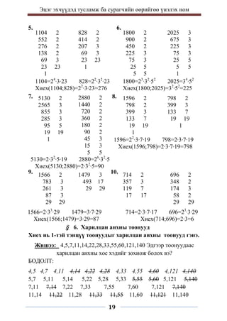 Эцэг эхчүүдэд тусламж ба сурагчийн өөрийгөө үнэлэх ном
19
5. 6.
7. 8.
9. 10.
§ 6. Харилцан анхны тоонууд
Хиех нь 1-тэй тэнцүү тоонуудыг харилцан анхны тоонууд гэнэ.
Жишээ: 4,5,7,11,14,22,28,33,55,60,121,140 Эдгээр тоонуудаас
харилцан анхны хос хэдийг зохиож болох вэ?
БОДОЛТ:
4,5 4,7 4,11 4,14 4,22 4,28 4,33 4,55 4,60 4,121 4,140
5,7 5,11 5,14 5,22 5,28 5,33 5,55 5,60 5,121 5,140
7,11 7,14 7,22 7,33 7,55 7,60 7,121 7,140
11,14 11,22 11,28 11,33 11,55 11,60 11,121 11,140
1104 2
552 2
276 2
138 2
69 3
23 23
1
828 2
414 2
207 3
69 3
23 23
1
1800 2
900 2
450 2
225 3
75 3
25 5
5 5
2025 3
675 3
225 3
75 3
25 5
5 5
1
5130 2
2565 3
855 3
285 3
95 5
19 19
1
2880 2
1440 2
720 2
360 2
180 2
90 2
45 3
15 3
5 5
1596 2
798 2
399 3
133 7
19 19
1
798 2
399 3
133 7
19 19
1
1104=24
∙3∙23 828=22
∙32
∙23
Хиех(1104;828)=22
∙3∙23=276
1800=23
∙32
∙52
2025=34
∙52
Хиех(1800;2025)=32
∙52
=225
5130=2∙32
∙5∙19 2880=26
∙32
∙5
Хиех(5130;2880)=2∙32
∙5=90
1596=22
∙3∙7∙19 798=2∙3∙7∙19
Хиех(1596;798)=2∙3∙7∙19=798
1566 2
783 3
261 3
87 3
29 29
1479 3
493 17
29 29
714 2
357 3
119 7
17 17
696 2
348 2
174 3
58 2
29 29
1566=2∙33
∙29 1479=3∙7∙29
Хиех(1566;1479)=3∙29=87
714=2∙3∙7∙17 696=23
∙3∙29
Хиех(714;696)=2∙3=6
 