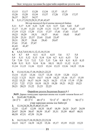 Эцэг эхчүүдэд тусламж ба сурагчийн өөрийгөө үнэлэх ном
21
13,15 13,17 13,28 13,34 13,37 15,17
15,26 15,28 15,34 15,37 17,26 17,28 17,37
26,37 28,37 34,37
3. 5,11,17,19,23,29,31,37,41,43,47
Эдгээр тоонууд бүгд анхны тоонууд байна.
5,11 5,17 5,19 5,23 5,29 5,31 5,37 5,41 5,43 5,47
11,17 11,19 11,23 11,29 11,31 11,37 11,41 11,43 11,47
17,19 17,23 17,29 17,31 17,37 17,41 17,43 17,47
19,23 19,29 19,31 19,37 19,41 19,43 19,47
23,29 23,31 23,37 23,41 23,43 23,47
29,31 29,37 29,41 29,43 29,47
37,41 37,43 37,47
41,43 41,47
43,47
4. 4,5,6,7,8,9,10,11,12,13,14,15,16
4,5 4,7 4,9 4,11 4,13 4,15 5,6 5,7 5,8
5,9 5,11 5,12 5,13 5,14 5,16 6,7 6,11 6,13 7,8
7,9 7,10 7,11 7,12 7,13 7,15 7,16 8,9 8,11 8,13 8,15
9,10 9,11 9,13 9,14 9,16 10,11 10,13 11,12 11,13
11,14 11,15 11,16 12,13 13,14 13,15 13,16 14,15 15,16
5. 13,14,15,16,17,18,19,20,21,22,23
13,14 13,15 13,16 13,17 13,18 13,19 13,20 13,21
13,22 1 3,23 14,15 14,17 14,19 14,23 15,16 15,17 15,19
15,22 15,23 16,17 16,19 16,21 16,23 17,18 17,19 17,20
17,21 7,22 17,23 18,19 18,23 19,20 19,21 19,22 19,23
20,21 20,23 21,22 21,23 22,23
Өөрийгөө үнэлэх бодлогын бодолт:6.1
№19. Дараах тоонуудаас харилцан анхны хос хэдийг зохиож болох вэ?
1. 24,45,48,72,80,96,
24=23∙
3 45=32
∙5 48=24
∙3 72=23
∙32
80=24
∙5 96=25
∙3
учир харилцан анхны хос байхгүй
2. 12,18,24,28,30,35,40,47,51,59
12,35 12,47 12,59 18,35 18,47 18,59 24,35 24,47 24,59
28,47 28,59 30,47 30,59 35,47 35,51 35,59 40,47 40,51
40,59 47,51 47,59 51,59
3. 14,15,16,17,18,19,20,21,22,23,24
14,15 14,17 14,19 14,23 15,16 15,17 15,19 15,22 15,23
 