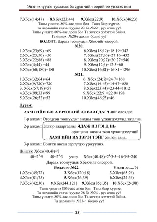 Эцэг эхчүүдэд тусламж ба сурагчийн өөрийгөө үнэлэх ном
23
7.Хбех(14;47) 8.Хбех(23;44) 9.Хбех(22;9) 10.Хбех(46;23)
Таны үнэлгээ 80%-аас дээш бол Танд баяр хүргэе.
Та дараагийн сэдэв, хуудас 23 ба №22 - руу очно уу?
Таны үнэлгээ 80%-аас доош бол Та хичээх хэрэгтэй байна.
Та өмнөх №20-г дахин бодно уу?
БОДОЛТ: Дараах тоонуудын Хбех-ийг олоорой.
№20.
1.Хбех(23;69) =69 6.Хбех(18;19)=18∙19=342
2.Хбех(25;50) =50 7. Хбех(27;16)=27∙16=432
3.Хбех(22;88) =88 8. Хбех(20;27)=20∙27=540
4.Хбех(4;44) =44 9. Хбех(12;5)=12∙5=60
5.Хбех(60;180)=180 10.Хбех(16;81)=16∙81=1296
№21.
1.Хбех(32;64)=64 6. Хбех(24;7)=24∙7=168
2.Хбех(9;720)=720 7.Хбех(14;47)=14∙47=658
3. Хбех(57;19)=57 8.Хбех(23;44)=23∙44=1012
4.Хбех(99;33)=99 9.Хбех(22;9) =22∙9=198
5.Хбех(26;52)=52 10.Хбех(46;23)=46
Дүрэм:
ХАМГИЙН БАГА ЕРӨНХИЙ ХУВААГДАГЧ-ийг олохдоо:
1-р алхам: Өгөгдсөн тоонуудыг анхны тоон үржигдэхүүнд задална.
2-р алхам: Эдгээр задаргааны ЯДАЖ НЭГЭНД НЬ
оролцсон анхны тоон үржигдэхүүний
ХАМГИЙН ИХ ЗЭРЭГТЭЙГ сонгон авна.
3-р алхам: Сонгож авсан зэргүүдээ үржүүлнэ.
Жишээ: Хбех(40.48)=?
40=23
∙5 48=24
∙3 учир Хбех(40.48)=24
∙3∙5=16∙3∙5=240
Дараах тоонуудын Хбех-ийг олоорой.
Бодлого №22. Үнэлгээ......%
1.Хбех(45;72) 2.Хбех(120;18) 3.Хбех(65;26)
4.Хбех(81;75) 5.Хбех(26;39) 6.Хбех(24;36)
7.Хбех(42;30) 8.Хбех(44;121) 9.Хбех(85;135) 10.Хбех(24;90)
Таны үнэлгээ 80%-аас дээш бол Танд баяр хүргэе.
Та дараагийн сэдэв, хуудас 26 ба №24 - руу очно уу?
Таны үнэлгээ 80%-аас доош бол Та хичээх хэрэгтэй байна.
Та дараагийн №23-г бодно уу?
 