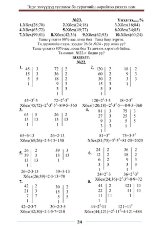 Эцэг эхчүүдэд тусламж ба сурагчийн өөрийгөө үнэлэх ном
24
№23. Үнэлгээ......%
1.Хбех(28;70) 2.Хбех(24;18) 3.Хбех(16;84)
4.Хбех(63;72) 5.Хбех(49;77) 6.Хбех(34;85)
7.Хбех(99;81) 8.Хбех(42;36) 9.Хбех(62;93) 10.Хбех(60;24)
Таны үнэлгээ 80%-аас дээш бол Танд баяр хүргэе.
Та дараагийн сэдэв, хуудас 26 ба №24 - руу очно уу?
Таны үнэлгээ 80%-аас доош бол Та хичээх хэрэгтэй байна.
Та өмнөх №22-г бодно уу?
БОДОЛТ:
№22.
1. 2.
3. 4.
5. 6.
7. 8.
42 2
21 3
7 7
1
72 2
36 2
18 2
9 3
3 3
1
45=32
∙5 72=23
∙32
Хбех(45;72)=23
∙32
∙51
=8∙9∙5=360
45 3
15 3
5 5
1
120 2
60 2
30 2
15 3
5 5
1
18 2
9 3
3 3
1
120=23
∙3∙5 18=2∙32
Хбех(120;18)=23
∙32
∙5==8∙9∙5=360
65 5
13 13
1
26 2
13 13
1
81 3
27 3
9 3
3 3
1
75 3
25 5
5 5
1
65=5∙13 26=2∙13
Хбех(65;26)=2∙5∙13=130
81=34
75=3∙52
Хбех(81;75)=34
∙52
=81∙25=2025
26 2
39 3
13 13
1
39 3
13 13
1
24 2
12 2
6 2
3 3
1
36 2
18 2
9 3
3 3
1
26=2∙3∙13 39=3∙13
Хбех(26;39)=2∙3∙13=78 24=23
∙3 36=22
∙32
Хбех(24;36)=23
∙32
=8∙9=72
30 2
15 3
5 5
1
44 2
22 2
11 11
1
121 11
11 11
1
42=2∙3∙7 30=2∙3∙5
Хбех(42;30)=2∙3∙5∙7=210
44=22
∙11 121=112
Хбех(44;121)=22
∙112
=4∙121=484
 