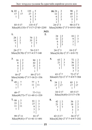 Эцэг эхчүүдэд тусламж ба сурагчийн өөрийгөө үнэлэх ном
25
9. 10.
№23.
1. 2.
3. 4.
5. 6.
7. 8.
81 3
27 3
9 3
3 3
1
85=5∙17 135=5∙33
Хбех(85;135)=33
∙5∙17=27∙85=2295
24=23
∙3 90=2∙32
∙5
Хбех(24;90)=23
∙32
∙5=8∙9∙5=360
70 2
35 5
7 7
1
28=22
∙7 70=2∙5∙7
Хбех(28;70)=22
∙5∙7=4∙5∙7=140
28 2
14 2
7 7
1
24 2
12 2
6 2
3 3
1
18 2
9 3
3 3
1
24=23
∙3 18=2∙32
Хбех(24;18)=23
∙32
==8∙9=72
16 2
8 2
4 2
2 2
1
84 2
42 2
21 3
7 7
1
63 3
21 3
7 7
1
72 2
36 2
18 2
9 3
3 3
16=24
84=22
∙3∙7
Хбех(16;84)=24
∙3∙7=16∙21=336
63=32
∙7 72=23
∙32
Хбех(63;72)=23
∙32
∙7=8∙9∙7=504
49 7
7 7
1
77 7
11 11
1
34 2
17 17
1
85 5
17 17
1
49=72
77=7∙11
Хбех(49;77)=72
∙11=49∙11=539
34=2∙17 85=5∙17
Хбех(34;85)=2∙5∙17=170
99 3
33 3
11 11
1
42 2
21 3
7 7
1
36 2
18 2
9 3
3 3
1
99=32
∙11 81=34
Хбех(99;81)=34
∙11=81∙11=891
42=2∙3∙7 36=22
∙32
Хбех(42;36)=22
∙32
∙7=4∙9∙7=252
85 5
17 17
1
135 5
27 3
9 3
3 3
1
24 2
12 2
6 2
3 3
1
90 2
45 3
15 3
5 5
1
 