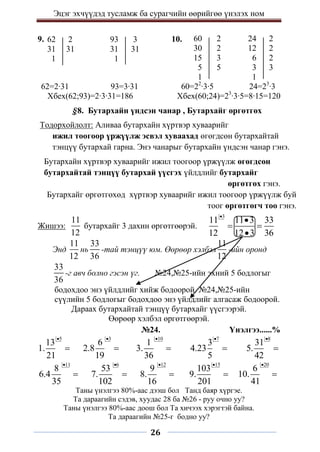 Эцэг эхчүүдэд тусламж ба сурагчийн өөрийгөө үнэлэх ном
26
9. 10.
§8. Бутархайн үндсэн чанар , Бутархайг өргөтгөх
Тодорхойлолт: Аливаа бутархайн хүртвэр хуваарийг
ижил тоогоор үржүүлж эсвэл хуваахад өгөгдсөн бутархайтай
тэнцүү бутархай гарна. Энэ чанарыг бутархайн үндсэн чанар гэнэ.
Бутархайн хүртвэр хуваарийг ижил тоогоор үржүүлж өгөгдсөн
бутархайтай тэнцүү бутархай үүсгэх үйлдлийг бутархайг
өргөтгөх гэнэ.
Бутархайг өргөтгөхөд хүртвэр хуваарийг ижил тоогоор үржүүлж буй
тоог өргөтгөгч тоо гэнэ.
Жишээ:
11
12
бутархайг 3 дахин өргөтгөөрэй.
3
11 11 3 33
12 12 3 36


 

Энд
11
12
нь
33
36
-тай тэнцүү юм. Өөрөөр хэлбэл
11
12
-ийн оронд
33
36
-г авч болно гэсэн үг. №24,№25-ийн эхний 5 бодлогыг
бодохдоо энэ үйлдлийг хийж бодоорой. №24,№25-ийн
сүүлийн 5 бодлогыг бодохдоо энэ үйлдлийг алгасаж бодоорой.
Дараах бутархайтай тэнцүү бутархайг үүсгээрэй.
Өөрөөр хэлбэл өргөтгөөрэй.
№24. Үнэлгээ......%
5
13
1.
21


3
6
2.8
19


10
1
3.
36


7
3
4.23
5


8
31
5.
42


11
8
6.4
35


6
53
7.
102


12
9
8.
16


15
103
9.
201


20
6
10.
41


Таны үнэлгээ 80%-аас дээш бол Танд баяр хүргэе.
Та дараагийн сэдэв, хуудас 28 ба №26 - руу очно уу?
Таны үнэлгээ 80%-аас доош бол Та хичээх хэрэгтэй байна.
Та дараагийн №25-г бодно уу?
93 3
31 31
1
62 2
31 31
1
62=2∙31 93=3∙31
Хбех(62;93)=2∙3∙31=186
24 2
12 2
6 2
3 3
1
60 2
30 2
15 3
5 5
1
60=22
∙3∙5 24=23
∙3
Хбех(60;24)=23
∙3∙5=8∙15=120
 