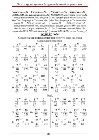 Эцэг эхчүүдэд тусламж ба сурагчийн өөрийгөө үнэлэх ном
29
Үнэлгээ......% Үнэлгээ......% Үнэлгээ......% Үнэлгээ......%
№26ба№27-ын дундаж үнэлгээ...% №28ба№29-ын дундаж үнэлгээ..%
Таны дундаж үнэлгээ 80%-аас дээш Таны дундаж үнэлгээ 80%-аас дээш
бол Танд баяр хүргэе.Та дараагийн бол Танд баяр хүргэе.Та дараагийн
хуудас 30 №32-руу очно уу? хуудас 30 №32-руу очно уу?
Таны дундаж үнэлгээ 80%-аас доош Таны дундаж үнэлгээ 80%-аас доош
бол Та хичээх хэрэгтэй байна.Та бол Та хичээх хэрэгтэй байна. Та
дараагийн №28, №29-ийг бодно уу? өмнөх №26, №27-г дахин бодно уу?
БОДОЛТ: №26.
Хуваариуд харилцан анхны биш тоонууд байх үед ижил
хуваарьтай болгоорой.
1.
2
16 3
5 10
48 96


 ба
3
16 2
7 21
32 96


 2.
5
9 6
5 25
54 270


 ба
6
9 5
8 48
45 270



3.
9
8 7
1 9
56 504


 ба
7
8 9
5 35
72 504


 4.
5
11 3
4 20
33 165


 ба
3
11 5
6 18
55 165



5.
2 5
3
4 10
7 21
40 120



 ба
3 2
5
4 6
9 45
24 120



 6.
2 2
3
7 4
13 39
28 84



 ба
3 2
2
7 6
11 22
42 84




7.
7
9 6
5 35
54 378


 ба
6
9 7
17 102
63 378


 8.
3
9 2
7 21
18 54


 ба
2
9 3
4 8
27 54



9.
5
13 6
11 55
78 390


 ба
6
13 5
8 48
65 390


 10.
9
9 4
5 45
36 324


 ба
4
9 9
7 28
81 324



№27.
1.
2 3
4
6 7
11 44
42 168



 ба
2 4
3
8 7
1 3
56 168



 2.
8
8 9
5 40
72 576


 ба
9
8 8
13 117
64 576



3.
3
19 4
13 39
76 228


 ба
4
19 3
22 88
57 228


 4.
3
17 5
7 21
85 255


 ба
5
17 3
15 75
51 255



5.
2
21 5
19 38
105 210


 ба
5
21 2
25 125
42 210


 6.
1
30 2
7 7
60 60


 ба
2
30 1
17 34
30 60



 