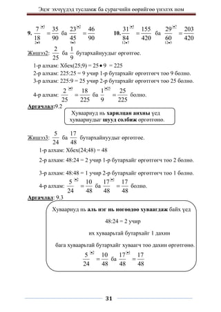 Эцэг эхчүүдэд тусламж ба сурагчийн өөрийгөө үнэлэх ном
31
9.
5
2 9
7 35
18 90


 ба
2
9 5
23 46
45 90


 10.
5
12 7
31 155
84 420


 ба
7
12 5
29 203
60 420



Жишээ2:
2
25
ба
1
9
бутархайнуудыг өргөтгөе.
1-р алхам: Хбех(25;9) = 25 9 = 225
2-р алхам: 225:25 = 9 учир 1-р бутархайг өргөтгөгч тоо 9 болно.
3-р алхам: 225:9 = 25 учир 2-р бутархайг өргөтгөгч тоо 25 болно.
4-р алхам:
9
2 18
25 225

 ба
25
1 25
9 225

 болно.
Аргачлал:9.2
Хуваариуд нь харилцан анхны үед
хуваариудыг шууд солбиж өргөтгөнө.
Жишээ3:
5
24
ба
17
48
бутархайнуудыг өргөтгөе.
1-р алхам: Хбех(24;48) = 48
2-р алхам: 48:24 = 2 учир 1-р бутархайг өргөтгөгч тоо 2 болно.
3-р алхам: 48:48 = 1 учир 2-р бутархайг өргөтгөгч тоо 1 болно.
4-р алхам:
2
5 10
24 48

 ба
1
17 17
48 48

 болно.
Аргачлал: 9.3
Хуваариуд нь аль нэг нь нөгөөдөө хуваагдаж байх үед
48:24 = 2 учир
их хуваарьтай бутархайг 1 дахин
бага хуваарьтай бутархайг хуваагч тоо дахин өргөтгөнө.
2
5 10
24 48

 ба
1
17 17
48 48


 