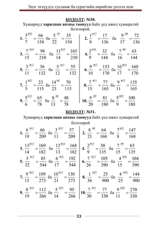 Эцэг эхчүүдэд тусламж ба сурагчийн өөрийгөө үнэлэх ном
33
БОДОЛТ: №30.
Хуваариуд харилцан анхны тоонууд байх үед ижил хуваарьтай
болгоорой.
1.
22
3 66
7 154

 ба
7
5 35
22 154

 2.
17
1 17
8 136

 ба
8
9 72
17 136


3.
14
7 98
15 210

 ба
15
11 165
14 210

 4.
16
2 32
9 144

 ба
9
7 63
16 144


5.
12
3 36
11 132

 ба
11
5 55
12 132

 6.
17
9 153
10 170

 ба
10
16 160
17 170


7.
23
1 23
5 115

 ба
5
14 70
23 115

 8.
11
7 77
15 165

 ба
15
9 135
11 165


9.
13
5 65
6 78

 ба
6
8 48
13 78

 10.
9
9 81
20 180

 ба
20
5 100
9 180


БОДОЛТ: №31.
Хуваариуд харилцан анхны тоонууд байх үед ижил хуваарьтай
болгоорой
1.
11
6 66
19 209

 ба
19
3 57
11 209

 2.
8
8 64
21 168

 ба
21
7 147
8 168


3.
13
13 169
14 182

 ба
14
12 168
13 182

 4.
15
2 30
9 135

 ба
9
7 63
15 135


5.
17
5 85
32 544

 ба
32
6 192
17 544

 6.
15
7 105
26 390

 ба
26
4 104
15 390


7.
21
9 189
13 273

 ба
13
10 130
21 273

 8.
25
1 25
36 900

 ба
36
4 144
25 900


9.
14
8 112
19 266

 ба
19
5 95
14 266

 10.
11
7 77
30 330

 ба
30
9 270
11 330


 
