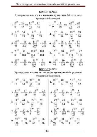 Эцэг эхчүүдэд тусламж ба сурагчийн өөрийгөө үнэлэх ном
34
БОДОЛТ: №32.
Хуваариудын аль нэг нь нөгөөдөө хуваагдаж байх үед ижил
хуваарьтай болгоорой.
1.
8
5 40
6 48

 ба
1
8 6
17 17
48 48


 2.
4
1 4
9 36

 ба
1
9 4
25 25
36 36



3.
9
6 54
11 99

 ба
1
11 9
8 8
99 99


 4.
4
16 64
21 84

 ба
1
21 4
79 79
84 84



5.
5
33 165
41 205

 ба
1
41 5
111 111
205 205


 6.
4
19 76
22 88

 ба
1
22 4
57 57
88 88



7.
13
7 91
8 104

 ба
1
13 8
103 103
104 104


 8.
6
15 90
19 114

 ба
1
19 6
47 47
114 114



9.
5
23 115
30 150

 ба
1
30 5
71 71
150 150


 10.
3
13 39
46 138

 ба
1
46 3
87 87
138 138



БОДОЛТ: №33.
Хуваариудын аль нэг нь нөгөөдөө хуваагдаж байх үед ижил
хуваарьтай болгоорой.
1.
3
13 39
17 51

 ба
1
17 3
31 31
51 51


 2.
4
10 40
13 52

 ба
1
13 4
51 51
52 52



3.
1
64 2
17 17
128 128


 ба
2
13 26
64 128

 4.
1
8 9
5 5
72 72


 ба
8
1 8
9 72


5.
4
11 44
15 60

 ба
1
15 4
29 29
60 60


 6.
1
14 6
49 49
84 84


 ба
6
13 78
14 84


7.
1
8 9
5 5
72 72


 ба
9
3 27
8 72

 8.
3
15 45
35 105

 ба
1
35 3
67 67
105 105



9.
1
68 2
91 91
136 136


 ба
2
53 106
68 136

 10.
1
11 9
31 31
99 99


 ба
9
7 63
11 99


 