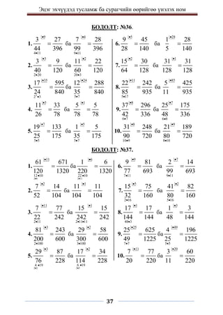 Эцэг эхчүүдэд тусламж ба сурагчийн өөрийгөө үнэлэх ном
37
БОДОЛТ: №36.
1.
9
4 11
3 27
44 396


 ба
4
9 11
7 28
99 396


 6.
5
9 45
28 140

 ба
28
1 28
5 140


2.
3
2 20
3 9
40 120


 ба
2
20 3
11 22
60 120


 7.
2
15 30
64 128

 ба
1
31 31
128 128


3.
3
35
2 3
17 595
24 840


 ба
24
5 7
12 288
35 840


 8.
11
5 17
22 242
85 935


 ба
85
5 425
11 935


4.
3
11 33
26 78

 ба
1
5 5
78 78

 9.
8
6 7
37 296
42 336


 ба
7
6 8
25 175
48 336



5.
7
5 5
19 133
25 175


 ба
5
5 7
1 5
35 175


 10.
8
10 9
31 248
90 720


 ба
9
8 10
21 189
80 720



БОДОЛТ: №37.
1.
2 6
11
12 10
61 671
120 1320



 ба
2 11
6
22 10
1 6
220 1320



 6.
9
7 11
9 81
77 693


 ба
7
9 11
2 14
99 693



2.
2
7 14
52 104

 ба
1
11 11
104 104

 7.
5
2 16
15 75
32 160


 ба
2
5 16
41 82
80 160



3.
11
2 11
7 77
22 242


 ба
1
2 11 11
15 15
242 242

 
 8.
1
48 3
17 17
144 144


 ба
3
1 3
48 144


4.
3
2 100
81 243
200 600


 ба
2
3 100
29 58
300 600


 9.
25
7 7
25 625
49 1225


 ба
49
5 5
4 196
25 1225



5.
2 2
3
4 19
29 87
76 228



 ба
2 3
2
6 19
17 34
114 228



 10.
11
7 77
20 220

 ба
20
3 60
11 220


 