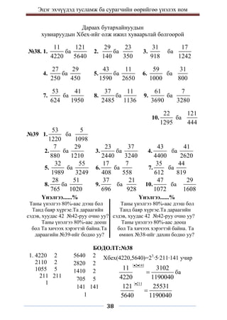 Эцэг эхчүүдэд тусламж ба сурагчийн өөрийгөө үнэлэх ном
38
Дараах бутархайнуудын
хувиаруудын Хбех-ийг олж ижил хуваарьтай болгоорой
№38. 1.
11
4220
ба
121
5640
2.
29
140
ба
23
350
3.
31
918
ба
17
1242
4.
27
250
ба
29
450
5.
43
1590
ба
11
2650
6.
59
1000
ба
31
800
7.
53
624
ба
41
1950
8.
37
2485
ба
11
1136
9.
61
3690
ба
7
3280
10.
22
1295
ба
121
444
№39 1.
53
1220
ба
5
1098
2.
7
880
ба
29
1210
3.
23
2440
ба
37
3240
4.
43
4400
ба
41
2620
5.
32
1989
ба
55
3249
6.
17
408
ба
7
558
7.
35
612
ба
44
819
8.
28
765
ба
51
1020
9.
37
696
ба
21
928
10.
47
1072
ба
29
1608
Үнэлгээ......% Үнэлгээ......%
Таны үнэлгээ 80%-аас дээш бол Таны үнэлгээ 80%-аас дээш бол
Танд баяр хүргэе.Та дараагийн Танд баяр хүргэе.Та дараагийн
сэдэв, хуудас 42 №42-руу очно уу? сэдэв, хуудас 42 №42-руу очно уу?
Таны үнэлгээ 80%-аас доош Таны үнэлгээ 80%-аас доош
бол Та хичээх хэрэгтэй байна.Та бол Та хичээх хэрэгтэй байна. Та
дараагийн №39-ийг бодно уу? өмнөх №38-ийг дахин бодно уу?
БОДОЛТ:№38
1. 4220 2
2110 2
1055 5
211 211
1
5640 2
2820 2
1410 2
705 5
141 141
1
Хбех(4220,5640)=23
∙5∙211∙141 учир
2 141
11 3102
4220 1190040
 
 ба
211
121 25531
5640 1190040


 