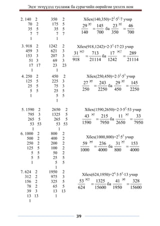 Эцэг эхчүүдэд тусламж ба сурагчийн өөрийгөө үнэлэх ном
39
2. 140 2 350 2
70 2 175 5
35 5 35 5
7 7 7 7
1 1
Хбех(140,350)=22
∙52
∙7 учир
5
29 145
140 700

 ба
2
23 46
350 700


4. 250 2 450 2
125 5 225 3
25 5 75 3
5 5 25 5
1 5 5
1
Хбех(250,450)=2∙32
∙53
учир
9
27 243
250 2250

 ба
5
29 145
450 2250


3. 918 2 1242 2
459 3 621 3
153 3 207 3
51 3 69 3
17 17 23 23
1 1
Хбех(918,1242)=2∙33
∙17∙23 учир
23
31 713
918 21114

 ба
17
17 289
1242 21114


5. 1590 2 2650 2
795 3 1325 5
265 5 265 5
53 53 53 53
1 1
6. 1000 2 800 2
500 2 400 2
250 2 200 2
125 5 100 2
5 5 50 2
5 5 25 5
1 5 5
1
Хбех(1590,2650)=2∙3∙52
∙53 учир
5
43 215
1590 7950

 ба
3
11 33
2650 7950


Хбех(1000,800)=25
∙53
учир
4
59 236
1000 4000

 ба
5
31 153
800 4000


7. 624 2 1950 2
312 2 975 3
156 2 325 5
78 2 65 5
39 3 13 13
13 13 1
1
Хбех(624,1950)=24
∙3∙52
∙13 учир
25
53 1325
624 15600

 ба
8
41 328
1950 15600


 