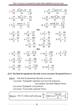 Эцэг эхчүүдэд тусламж ба сурагчийн өөрийгөө үнэлэх ном
4
3.
15 3 19 15 72
3
19 19 9

  8.
17 33 17 83
2
33 33
 
 
4.
37 2 37 121
2
42 42 42
 
  9.
16 4 27 16 124
4
27 27

 
5.
2 6 13 2
6
13 13
 
  10.
13 6 18 13 1 1
6
18 18 8

 
№3.
1.
15 93
3
26 26
 2.
17 137
6
20 20
 3.
5 96
13
7 7
 4.
6 66
4
15 15

5.
5 65
10
6 6
 6.
11 109
7
14 14
 7.
9 59
5
10 10
 8.
1 73
12
6 6

9.
11 59
3
16 16
 10.
27 156
3
43 43

№4.
1.
5 101
12
8
 2.
17 2 2
3
65 65
 3.
7 189
14
13 3
 4.
4 7
7
9 9

5.
15 17
5
32 32
 6.
31 106
1
75
 7.
53
3
14 14

8.
37 226
3
63
 9.
9 45
8
17 17
 10.
2 59
19
3

§1.б Зөв биш бутархайгаас бүхлийг ялгах (холимог бутархай болгох )
Дүрэм: Зөв биш бутархайгаас бүхлийг ялгахдаа:
1-р алхам: Хуваарийг хүртвэрт үлдэгдэлтэй хуваагаад
ноогдворыг бүхлийн байранд бичнэ.
2-р алхам: Хуваарийг хэвээр бичнэ.
3-р алхам: Үлдэгдлийг хүртвэрт бичнэ.
Жишээ:  
59 9 6 5
бvхэл vлд
  учир
59 5( ) 5
6( ) 6
9 9 9
vлд
бvхэл
 
 