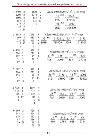 Эцэг эхчүүдэд тусламж ба сурагчийн өөрийгөө үнэлэх ном
41
4. 4400 2 2620 2
2200 2 1310 2
1100 2 655 5
550 2 131 131
275 5 1
55 5
11 11
Хбех(4400,2620)=24
∙52
∙11∙131 учир
131
43 5633
4400 576400

 ба
220
41 9020
2620 576400


5. 1989 3 3249 3
663 3 1083 3
221 13 361 19
17 17 19 19
1 1
Хбех(1989,3249)=32
∙13∙17∙192
учир
361
32 11552
1989 718029

 ба
221
55 12155
3249 718029


6. 408 2 558 2
204 2 279 3
102 2 93 3
51 3 31 31
17 17 1
1
Хбех(408,558)=23
∙32
∙17∙31 учир
93
17 1581
408 37944

 ба
68
7 476
558 37944


7. 612 2 819 3
306 2 273 3
153 3 91 7
51 3 13 13
17 17 1
1
Хбех(612,819)=22
∙32
∙7∙13∙17 учир
91
35 3185
612 55692

 ба
68
44 2992
819 55692


8. 765 3 1020 2
255 3 510 2
85 5 255 3
17 17 85 5
1 17 17
1
Хбех(765,1020)=22
∙32
∙5∙17 учир
4
28 112
765 3060

 ба
3
51 153
1020 3060


9. 696 2 928 2
348 2 464 2
174 2 232 2
87 3 116 2
29 29 58 2
1 29 29
1
Хбех(696,928)=25
∙3∙29 учир
4
37 148
696 2784

 ба
3
21 63
928 2784


 