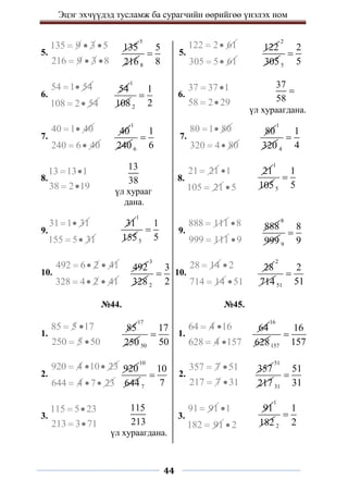 Эцэг эхчүүдэд тусламж ба сурагчийн өөрийгөө үнэлэх ном
44
5.
135 9 3 5
216 9 3 8
  
  
5.
122 2 61
 
305 5 61
 
6.
54 1 54
 
108 2 54
 
6.
37 37 1
58 2 29
 
 
7.
40 1 40
 
240 6 40
 
7.
80 1 80
 
320 4 80
 
8.
13 13 1
38 2 19
 
 
8.
21 21
 1
105 21

 5

9.
31 1 31
 
155 5 31
 
9.
888 111
 8
999 111

 9

10.
492 6 2 41
  
328 4 2 41
  
10.
28 14
 2
714 14

 51

№44. №45.
1.
85 5 17
250 5 50
 
 
1.
64 4 16
628 4 157
 
 
2.
920 4 10 23
  
644 4 7 23
  
2.
357 7 51
217 7 31
 
 
3.
115 5 23
213 3 71
 
 
3.
91 91
 1
182 91

 2

135
5
216 8
5
8

40
1
240 6
1
6

37
58

үл хураагдана.
54
1
108 2
1
2

122
2
305 5
2
5

80
1
320 4
1
4

13
38
үл хурааг
дана.
21
1
1055
1
5

31
1
1555
1
5
 888
8
999 9
8
9

492
3
328 2
3
2

28
2
714 51
2
51

85
17
250 50
17
50

64
16
628157
16
157

920
10
644 7
10
7

357
51
217 31
51
31

115
213
үл хураагдана.
91
1
182 2
1
2

 