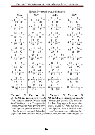 Эцэг эхчүүдэд тусламж ба сурагчийн өөрийгөө үнэлэх ном
46
Дараах бутархайнуудыг нэмээрэй.
№46. №47. №48. №49.
1.
5 7
1
12 24
  1.
1 3
4 2
16 20
  1.
6 14
11 25
  1.
5 13
16 40
 
2.
9 5
11 8
  2.
5 5
5 6
48 72
  2.
8 15
21 84
  2.
1 52
4
81 99
 
3.
13 53
15 60
  3.
9 7
1
144 36
  3.
6 21
7 25
  3.
3 11
11 7
5 90
 
4.
8 3
17 14
  4.
17 42
38 95
  4.
1 13
8 32
  4.
7 5
3
64 96
 
5.
12 61
23 92
  5.
5 26
7
14 35
  5.
10 4
29 5
  5.
5 72
1
21 49
 
6.
1 2
26 55
  6.
33 11
80 32
  6.
12 25
5 12
33 99
  6.
3 1
5
10 45
 
7.
1 15
88 22
  7.
2 3
5
27 36
  7.
18 1
31 28
  7.
15 7
15
22 99
 
8.
7 14
8 19
  8.
19 44
3
26 65
  8.
95 8
121 11
  8.
7 13
18 30
 
9.
71 9
84 14
  9.
5 73
9 6
36 90
  9.
29 4
42 29
  9.
23 33
82 41
 
10.
25 22
28 23
  10.
53 19
225 105
  10.
11 51
20 100
  10.
9 1
3 2
8 10
 
Үнэлгээ......% Үнэлгээ......% Үнэлгээ......% Үнэлгээ......%
№1 ба №2-ын дундаж үнэлгээ....% №3 ба №4-ын дундаж үнэлгээ.....%
Таны дундаж үнэлгээ 80%-аас дээш Таны дундаж үнэлгээ 80%-аас дээш
бол Танд баяр хүргэе.Та дараагийн бол Танд баяр хүргэе.Та дараагийн
сэдэв, хуудас 50 №50-руу очно уу? сэдэв, хуудас 50 №50-руу очно уу?
Таны дундаж үнэлгээ 80%-аас доош Таны дундаж үнэлгээ 80%-аас доош
бол Та хичээх хэрэгтэй байна.Та бол Та хичээх хэрэгтэй байна. Та
дараагийн №48, №49-ийг бодно уу? өмнөх №46,№47-ийг дахин бодно уу?
 