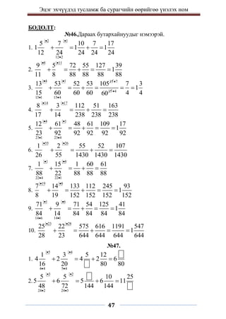 Эцэг эхчүүдэд тусламж ба сурагчийн өөрийгөө үнэлэх ном
47
БОДОЛТ:
№46.Дараах бутархайнуудыг нэмээрэй.
1.
2 1
12 2
5 7 10 7 17
1 1 1
12 24 24 24 24
 

   
2.
8 11
9 5 72 55 127 39
1
11 8 88 88 88 88
 
    
3.
4 1 15
15 1 15 4
13 53 52 53 105
15 60 60 60
 
 
   
7
15
60

4
7 3
1
4 4

 
4.
14 17
8 3 112 51 163
17 14 238 238 238
 
   
5.
4 1
23 1 23 4
12 61 48 61 109 17
1
23 92 92 92 92 92
 
 
    
6.
55 26
1 2 55 52 107
26 55 1430 1430 1430
 
   
7.
1 4
22 1
22 4
1 15 1 60 61
88 22 88 88 88
 


   
8.
19 8
7 14 133 112 245 93
1
8 19 152 152 152 152
 
    
9.
1 6
14 1
14 6
71 9 71 54 125 41
1
84 14 84 84 84 84
 


    
10.
23 28
25 22 575 616 1191 547
1
28 23 644 644 644 644
 
    
№47.
1.
5 4
4 4 5 4
1 3 5 12
4 2 4 2 6
16 20 80 80
 
 
   
2.
3 2
24 2 24 3
5 5 10 25
5 6 5 6 11
48 72 144 144
 
 
   
 