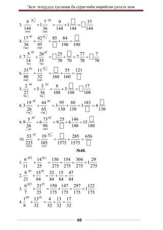 Эцэг эхчүүдэд тусламж ба сурагчийн өөрийгөө үнэлэх ном
48
3.
4
36 4 36 1
9 7 9 37
1 1
144 36 144 144 144
 
 
   
4.
5
19 2 19 5
17 42 85 84
38 95 190 190
 
 
   
5.
5 2
7 2 7 5
5 26 25 77 7
7 7
14 35 70 70 70 70
 
 
    
6.
2
16 5 16 2
33 11 55 121
80 32 160 160
 
 
   
7.
4 3
9 9
2 3 8 17
5 5
27 36 108 108 108
 
 
   
8.
5 2
13 13
19 44 95 88 183
3 3 3 4
26 65 130 130 130
 
 
    
9.
5 2
18 5
2
5 73 25 146
9 6 9 6 15
36 90 180 180
 


   
10.
7
15 15 15 7
53 19 285 656
225 105 1575 1575
 
 
   
№48.
1.
25 11
6 14 150 154 304 29
1
11 25 275 275 275 275
 
    
2.
4 1
8 15 32 15 47
21 84 84 84 84
 
   
3.
25 7
6 21 150 147 297 122
1
7 25 175 175 175 175
 
    
4.
4 1
1 13 4 13 17
8 32 32 32 32
 
   
 