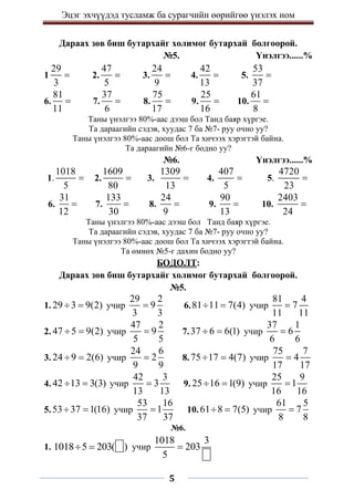 Эцэг эхчүүдэд тусламж ба сурагчийн өөрийгөө үнэлэх ном
5
Дараах зөв биш бутархайг холимог бутархай болгоорой.
№5. Үнэлгээ......%
1
29
3
 2.
47
5
 3.
24
9
 4.
42
13
 5.
53
37

6.
81
11
 7.
37
6
 8.
75
17
 9.
25
16
 10.
61
8

Таны үнэлгээ 80%-аас дээш бол Танд баяр хүргэе.
Та дараагийн сэдэв, хуудас 7 ба №7- руу очно уу?
Таны үнэлгээ 80%-аас доош бол Та хичээх хэрэгтэй байна.
Та дараагийн №6-г бодно уу?
№6. Үнэлгээ......%
1.
1018
5
 2.
1609
80
 3.
1309
13
 4.
407
5
 5.
4720
23

6.
31
12
 7.
133
30
 8.
24
9
 9.
90
13
 10.
2403
24

Таны үнэлгээ 80%-аас дээш бол Танд баяр хүргэе.
Та дараагийн сэдэв, хуудас 7 ба №7- руу очно уу?
Таны үнэлгээ 80%-аас доош бол Та хичээх хэрэгтэй байна.
Та өмнөх №5-г дахин бодно уу?
БОДОЛТ:
Дараах зөв биш бутархайг холимог бутархай болгоорой.
№5.
1. 29 3 9(2)
  учир
29 2
9
3 3
 6.81 11 7(4)
  учир
81 4
7
11 11

2. 47 5 9(2)
  учир
47 2
9
5 5
 7.37 6 6(1)
  учир
37 1
6
6 6

3. 24 9 2(6)
  учир
24 6
2
9 9
 8.75 17 4(7)
  учир
75 7
4
17 17

4. 42 13 3(3)
  учир
42 3
3
13 13
 9. 25 16 1(9)
  учир
25 9
1
16 16

5.53 37 1(16)
  учир
53 16
1
37 37
 10.61 8 7(5)
  учир
61 5
7
8 8

№6.
1. 1018 5 203( )
  учир
1018 3
203
5

 