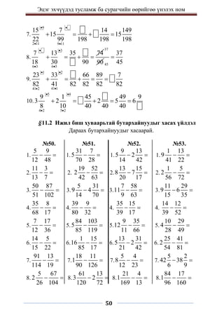 Эцэг эхчүүдэд тусламж ба сурагчийн өөрийгөө үнэлэх ном
50
7.
9
2 11 9 11
15 7 14 149
15 15
22 99 198 198 198
 
 
   
8.
3
6 3 6 5
7 13 35 74
18 30 90
 
 
   
37
90 45
37
45

9.
1 2
41 1
41 2
23 33 66 89 7
82 41 82 82 82 82
 


    
10.
5 4
4 2 5 2
9 1 45 49 9
3 2 2 5 6
8 10 40 40 40
 
 
    
§11.2 Ижил биш хуваарьтай бутархайнуудыг хасах үйлдэл
Дараах бутархайнуудыг хасаарай.
№50. №51. №52. №53.
1.
5 9
12 48
  1.
31 7
5
70 28
  1.
9 13
5 2
14 42
  1.
1 13
9
41 22
 
2.
11 3
13 7
  2.
19 52
2
42 63
  2.
13 15
8 7
20 17
  2.
1 5
2
56 72
 
3.
50 87
51 102
  3.
5 31
9 4
14 70
  3.
7 58
11
9 63
  3.
11 29
9 6
15 35
 
4.
35 8
68 17
  4.
39 9
80 32
  4.
35 15
39 17
  4.
14 12
39 52
 
5.
7 17
12 36
  5.
84 103
5
85 119
  5.
9 35
12
11 66
  5.
10 29
4
28 49
 
6.
14 5
15 22
  6.
1 15
16
85 17
  6.
13 31
5 2
21 42
  6.
25 41
2
54 81
 
7.
91 13
114 19
  7.
18 11
1
90 126
  7.
5 4
8
12 23
  7.
5 2
42 38
6 9
 
8.
5 67
2
26 104
  8.
61 13
3 2
120 72
  8.
21 4
1
169 13
  8.
84 17
1
96 160
 
 