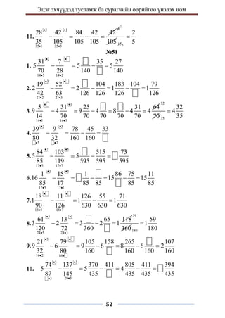 Эцэг эхчүүдэд тусламж ба сурагчийн өөрийгөө үнэлэх ном
52
10.
3 1
35 1 35 3
28 42 84 42 42
35 105 105 105
 
 
   
6
2
105 155
2
5

№51
1.
2
14 5 14 2
31 7 35 27
5 5 5
70 28 140 140
 
 
   
2.
3
21 2 21 3
19 52 104 183 104 79
2 2 1 1
42 63 126 126 126 126
 
 
     
3.
1
14 1 14 5
5 31 25 31 64
9 4 9 4 8 4 4
14 70 70 70 70 70
 
 
     
32
70 35
32
4
35

4.
2 5
5 2
39 9 78 45 33
80 32 160 160
 
 
   
5.
7 5
17 5 17 7
84 103 515 73
5 5
85 119 595 595 595
 
 
   
6.
1 5
17 5 17 1
1 15 1 86 75 11
16 15 15
85 17 85 85 85 85
 
 
     
7.
18 5 18 7
18 11 126 55 71
1 1 1
90 126 630 630 630
 
 
   
8.
3 5
24 5 24 3
61 13 65 118
3 2 3 2 1
120 72 360
 
 
   
59
360180
59
1
180

9.
5
16 2 16
21 79 105 158 265 107
9 6 9 6 8 6 2
32 80 160 160 160 160
 
 
     
10.
5 3
29 5
3
74 137 370 411 805 411 394
5 5 4
87 145 435 435 435 435
 


     
 
