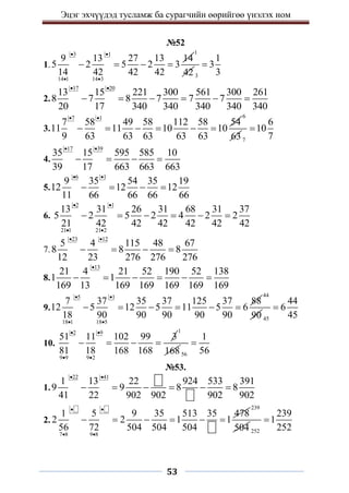 Эцэг эхчүүдэд тусламж ба сурагчийн өөрийгөө үнэлэх ном
53
№52
1.
3 1
14 1 14 3
9 13 27 13 14
5 2 5 2 3
14 42 42 42
 
 
   
1
42 3
1
3
3

2.
17 20
13 15 221 300 561 300 261
8 7 8 7 7 7
20 17 340 340 340 340 340
 
     
3.
7 1
7 58 49 58 112 58 54
11 11 10 10
9 63 63 63 63 63
 
     
6
637
6
10
7

4.
17 39
35 15 595 585 10
39 17 663 663 663
 
   
5.
6 1
9 35 54 35 19
12 12 12
11 66 66 66 66
 
   
6.
2 1
21 1 21 2
13 31 26 31 68 31 37
5 2 5 2 4 2 2
21 42 42 42 42 42 42
 
 
     
7.
23 12
5 4 115 48 67
8 8 8
12 23 276 276 276
 
   
8.
13
21 4 21 52 190 52 138
1 1
169 13 169 169 169 169 169

     
9.
5 1
18 1 18 5
7 37 35 37 125 37 88
12 5 12 5 11 5 6
18 90 90 90 90 90
 
 
     
44
90 45
44
6
45

10.
2 9
9 9 9 2
51 11 102 99 3
81 18 168 168
 
 
   
1
168 56
1
56

№53.
1.
22 41
1 13 22 924 533 391
9 9 8 8
41 22 902 902 902 902
 
     
2.
7 8 9 8
1 5 9 35 513 35 478
2 2 1 1
56 72 504 504 504
 
 
     
239
504 252
239
1
252

 